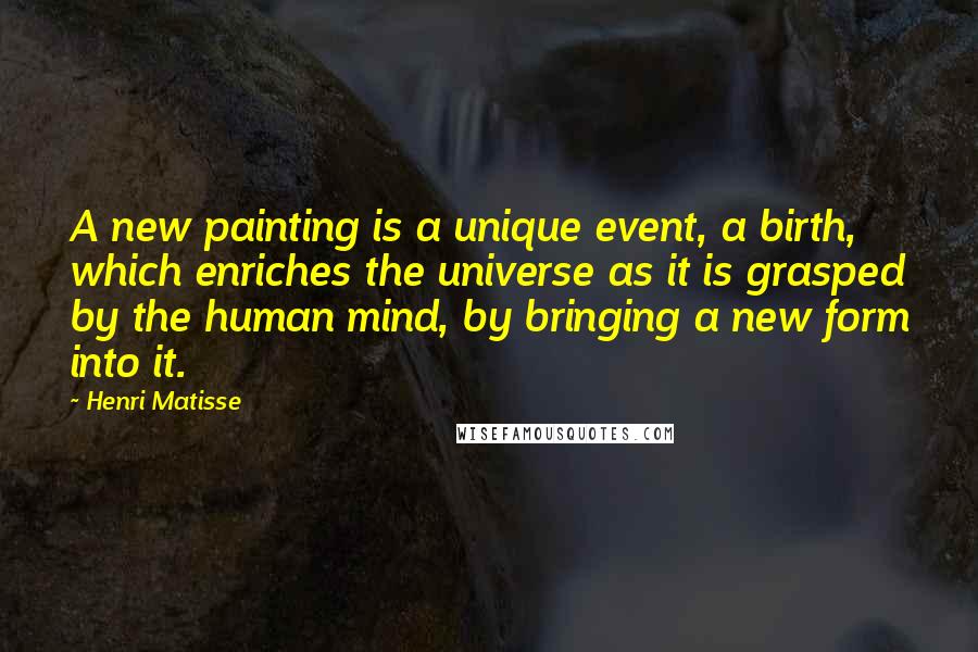 Henri Matisse Quotes: A new painting is a unique event, a birth, which enriches the universe as it is grasped by the human mind, by bringing a new form into it.