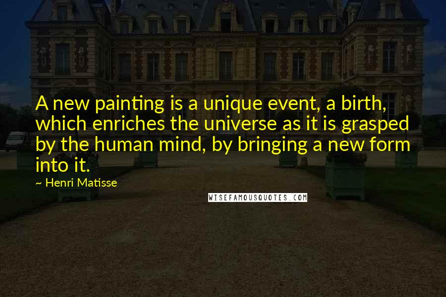 Henri Matisse Quotes: A new painting is a unique event, a birth, which enriches the universe as it is grasped by the human mind, by bringing a new form into it.