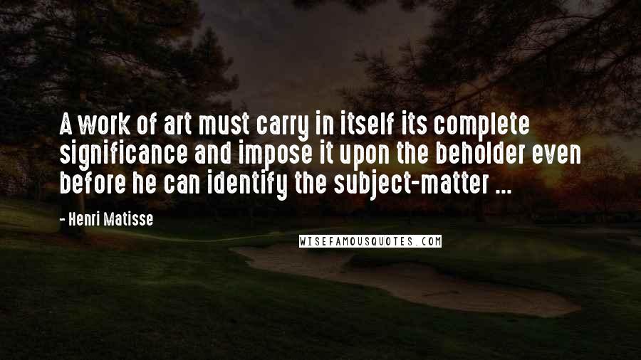 Henri Matisse Quotes: A work of art must carry in itself its complete significance and impose it upon the beholder even before he can identify the subject-matter ...