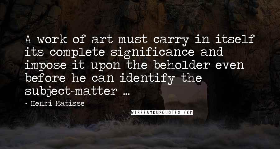 Henri Matisse Quotes: A work of art must carry in itself its complete significance and impose it upon the beholder even before he can identify the subject-matter ...