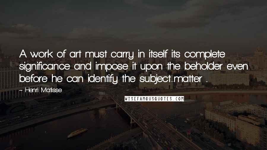 Henri Matisse Quotes: A work of art must carry in itself its complete significance and impose it upon the beholder even before he can identify the subject-matter ...