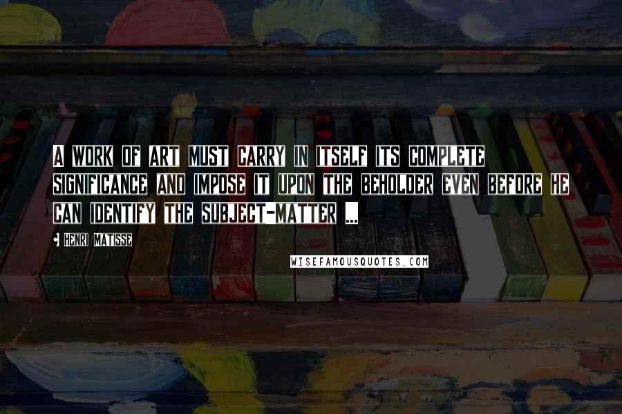 Henri Matisse Quotes: A work of art must carry in itself its complete significance and impose it upon the beholder even before he can identify the subject-matter ...