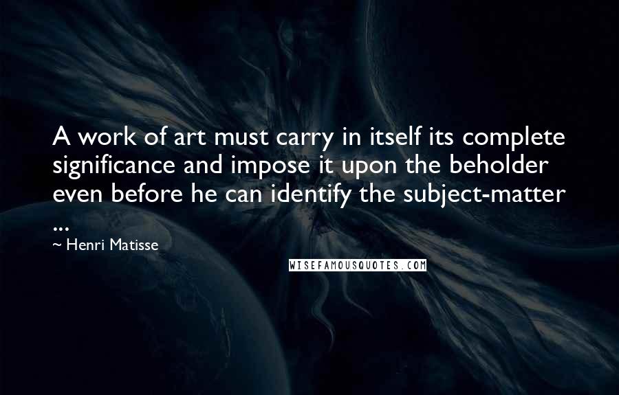 Henri Matisse Quotes: A work of art must carry in itself its complete significance and impose it upon the beholder even before he can identify the subject-matter ...