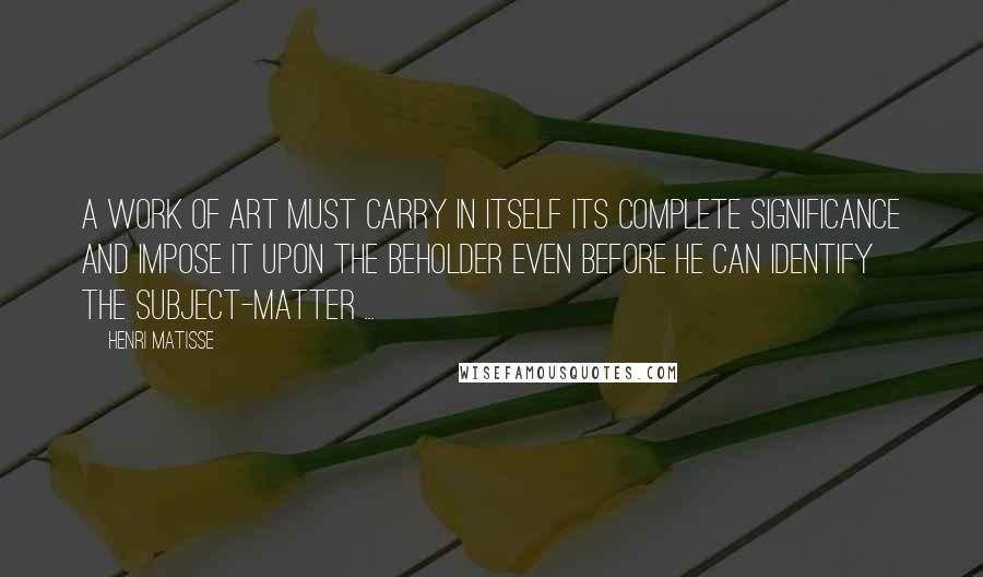 Henri Matisse Quotes: A work of art must carry in itself its complete significance and impose it upon the beholder even before he can identify the subject-matter ...