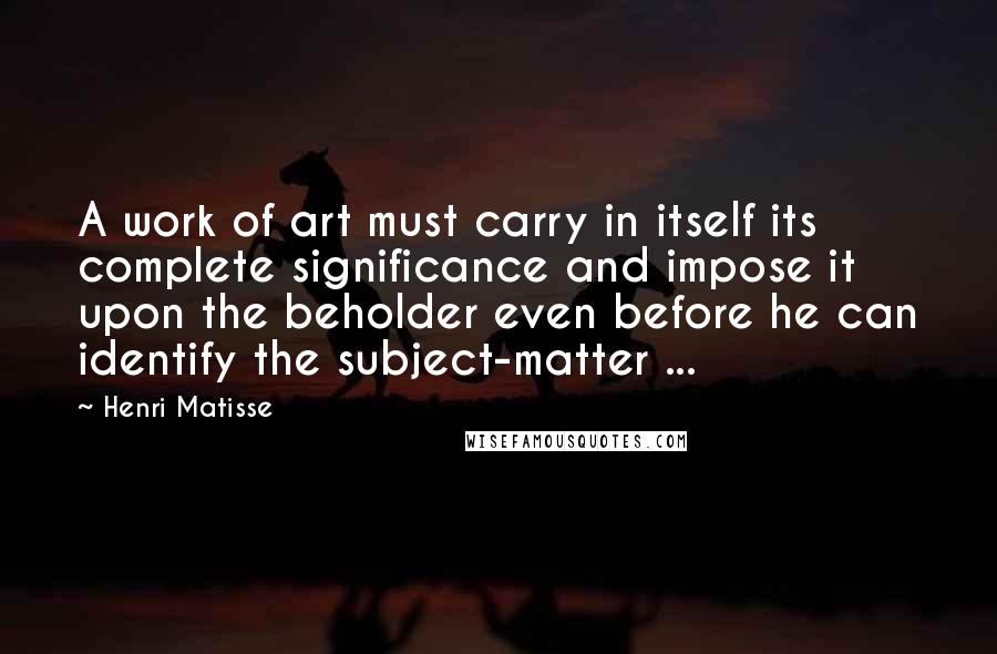 Henri Matisse Quotes: A work of art must carry in itself its complete significance and impose it upon the beholder even before he can identify the subject-matter ...