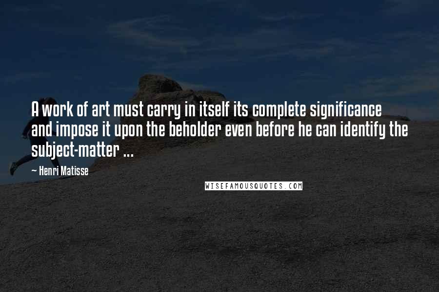 Henri Matisse Quotes: A work of art must carry in itself its complete significance and impose it upon the beholder even before he can identify the subject-matter ...