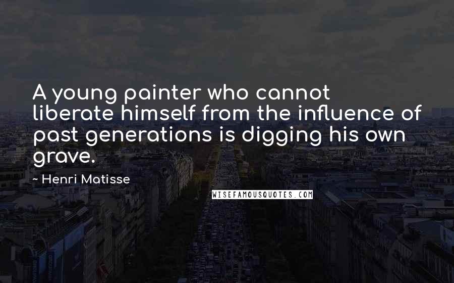 Henri Matisse Quotes: A young painter who cannot liberate himself from the influence of past generations is digging his own grave.