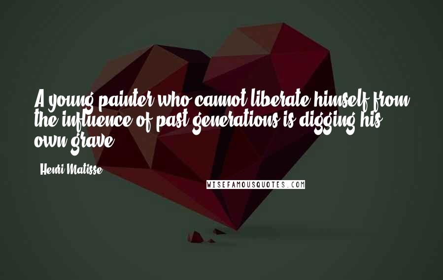 Henri Matisse Quotes: A young painter who cannot liberate himself from the influence of past generations is digging his own grave.