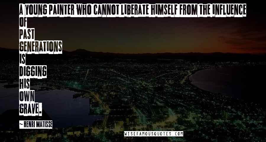 Henri Matisse Quotes: A young painter who cannot liberate himself from the influence of past generations is digging his own grave.