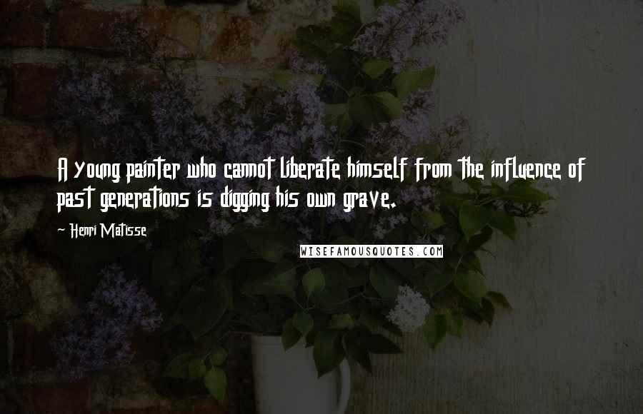 Henri Matisse Quotes: A young painter who cannot liberate himself from the influence of past generations is digging his own grave.