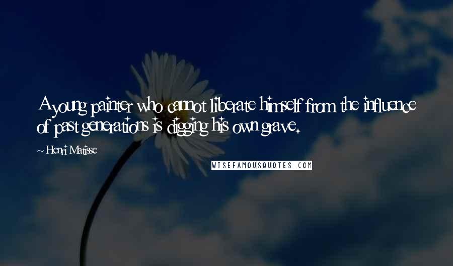 Henri Matisse Quotes: A young painter who cannot liberate himself from the influence of past generations is digging his own grave.