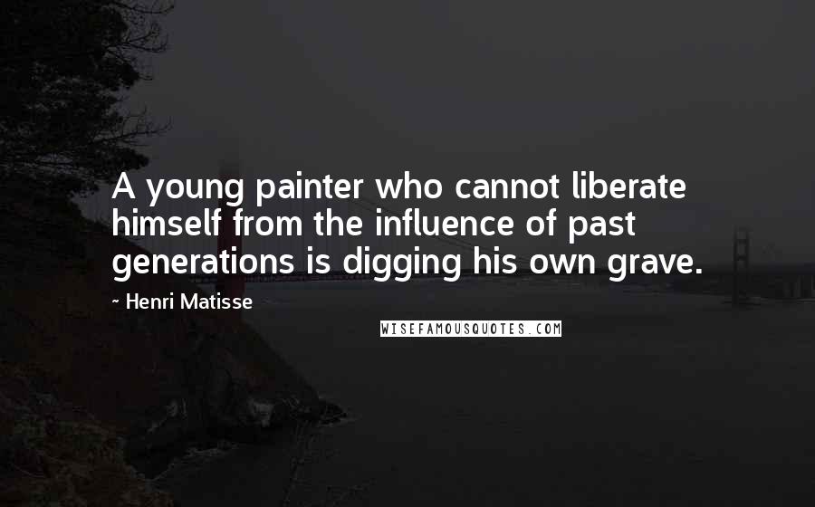 Henri Matisse Quotes: A young painter who cannot liberate himself from the influence of past generations is digging his own grave.