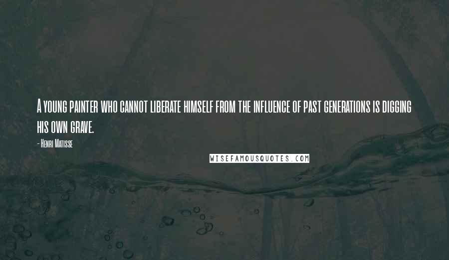 Henri Matisse Quotes: A young painter who cannot liberate himself from the influence of past generations is digging his own grave.