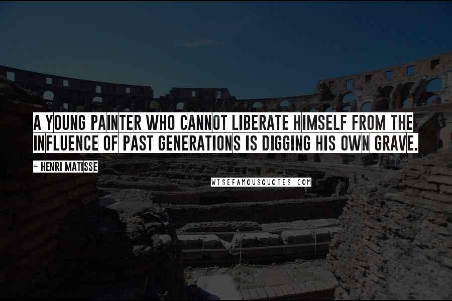 Henri Matisse Quotes: A young painter who cannot liberate himself from the influence of past generations is digging his own grave.