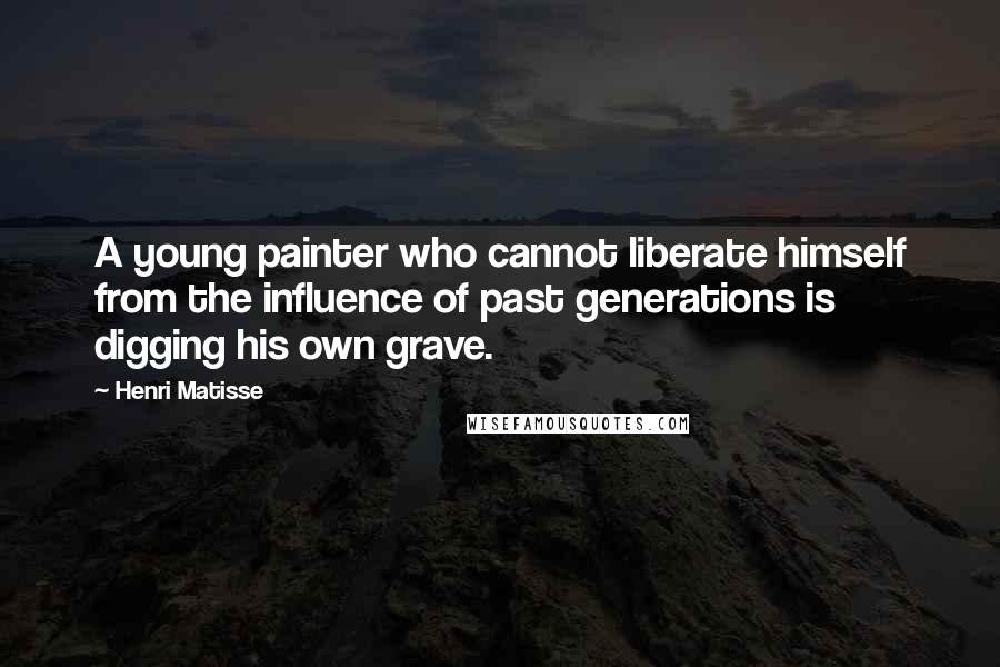 Henri Matisse Quotes: A young painter who cannot liberate himself from the influence of past generations is digging his own grave.