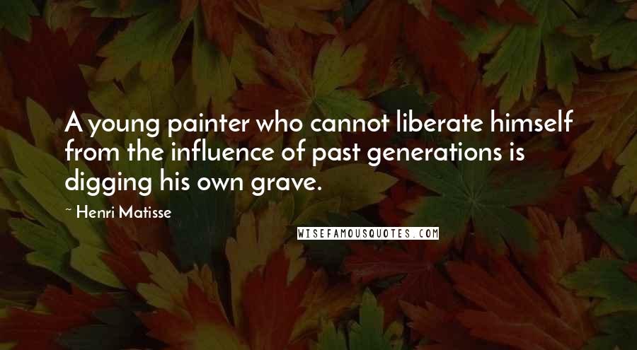 Henri Matisse Quotes: A young painter who cannot liberate himself from the influence of past generations is digging his own grave.