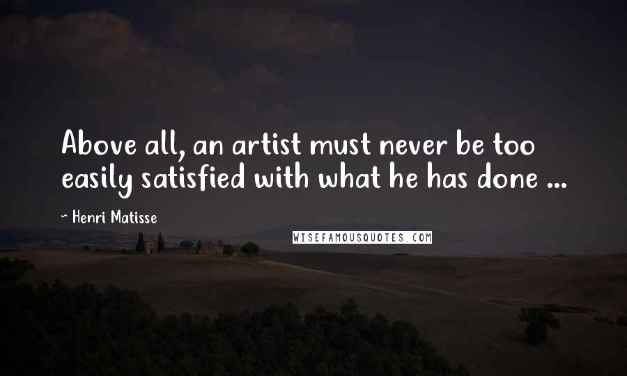 Henri Matisse Quotes: Above all, an artist must never be too easily satisfied with what he has done ...