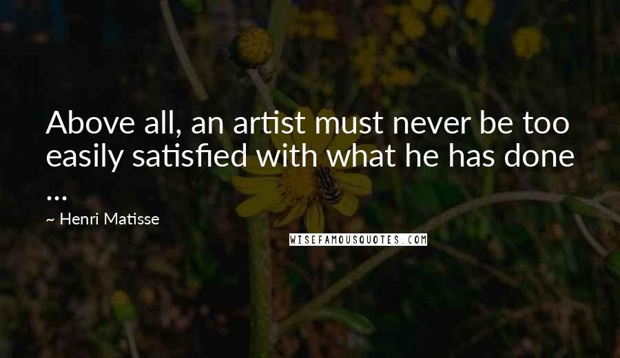 Henri Matisse Quotes: Above all, an artist must never be too easily satisfied with what he has done ...