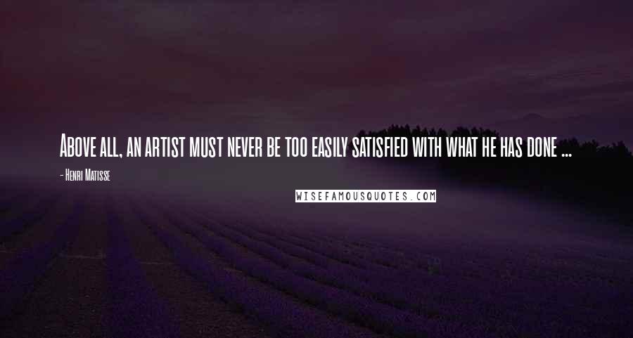 Henri Matisse Quotes: Above all, an artist must never be too easily satisfied with what he has done ...