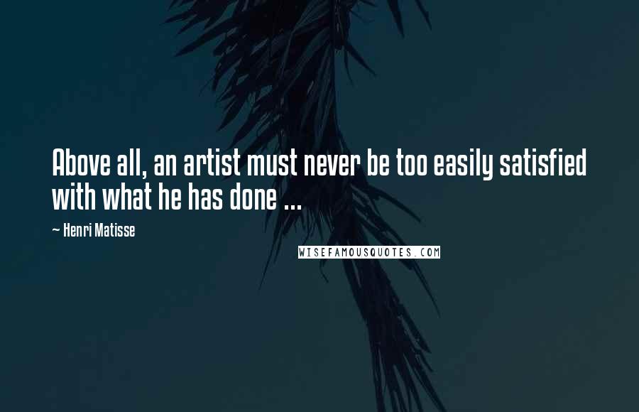 Henri Matisse Quotes: Above all, an artist must never be too easily satisfied with what he has done ...