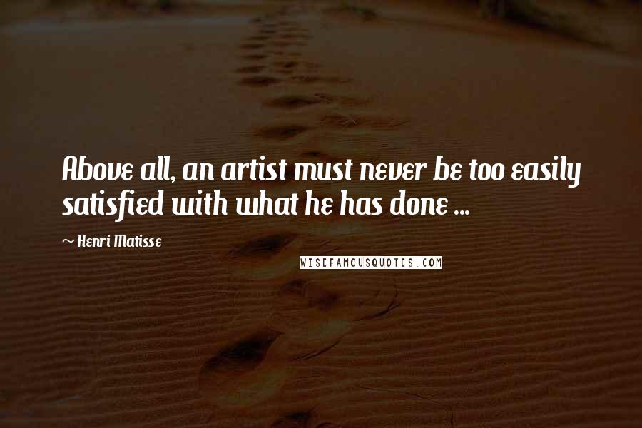 Henri Matisse Quotes: Above all, an artist must never be too easily satisfied with what he has done ...