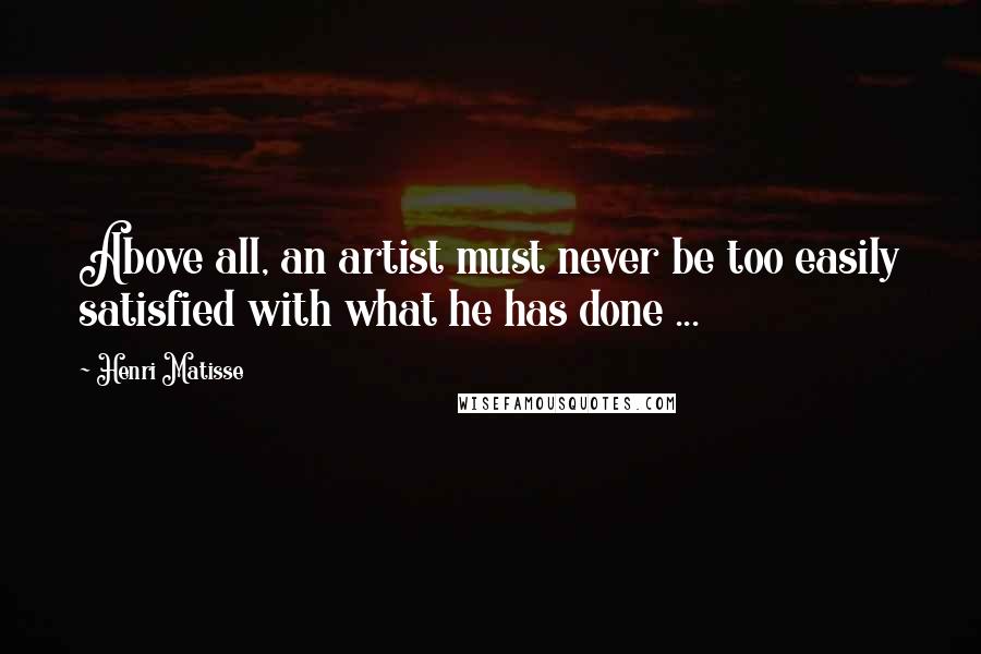 Henri Matisse Quotes: Above all, an artist must never be too easily satisfied with what he has done ...