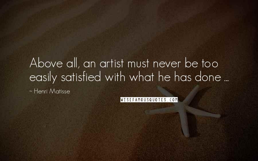 Henri Matisse Quotes: Above all, an artist must never be too easily satisfied with what he has done ...