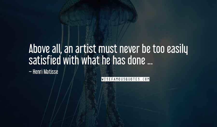 Henri Matisse Quotes: Above all, an artist must never be too easily satisfied with what he has done ...