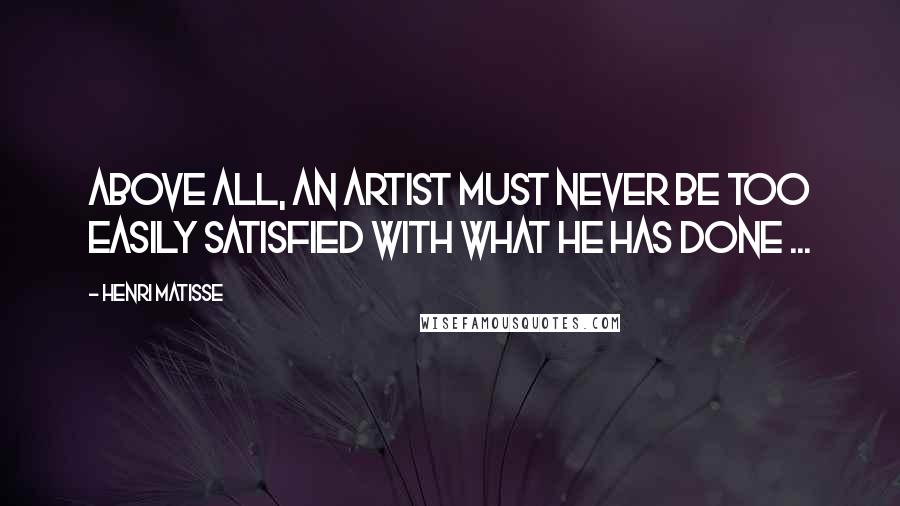 Henri Matisse Quotes: Above all, an artist must never be too easily satisfied with what he has done ...