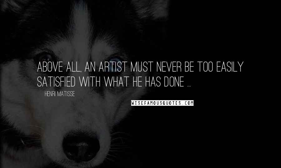 Henri Matisse Quotes: Above all, an artist must never be too easily satisfied with what he has done ...