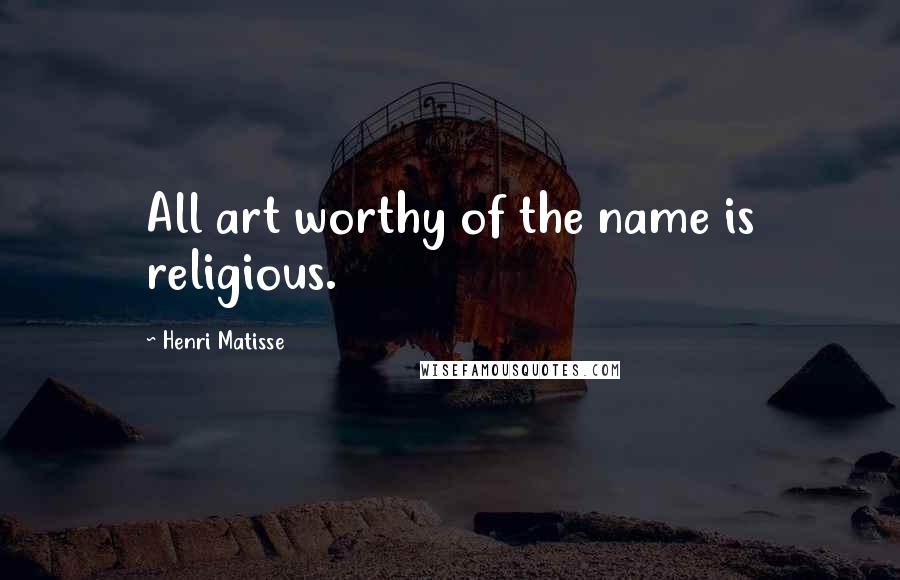 Henri Matisse Quotes: All art worthy of the name is religious.