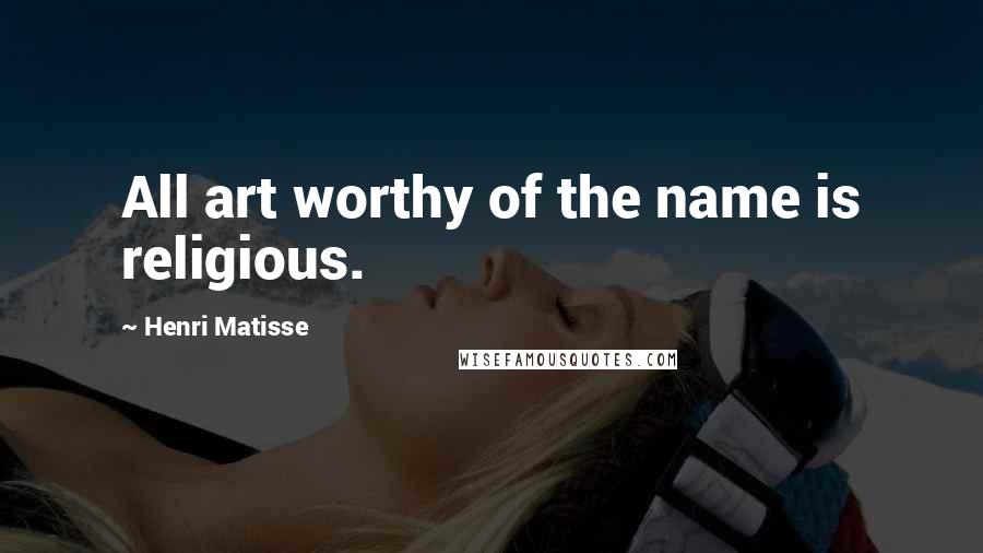 Henri Matisse Quotes: All art worthy of the name is religious.