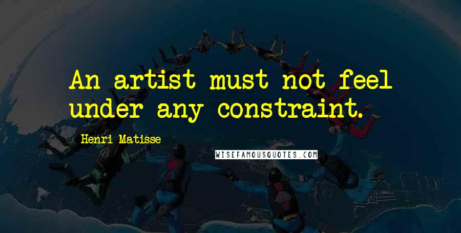 Henri Matisse Quotes: An artist must not feel under any constraint.