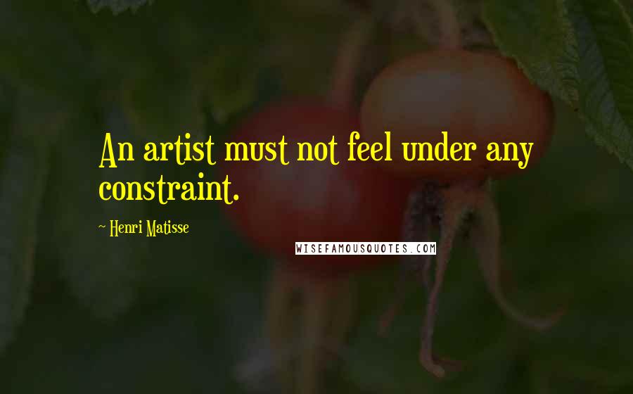 Henri Matisse Quotes: An artist must not feel under any constraint.