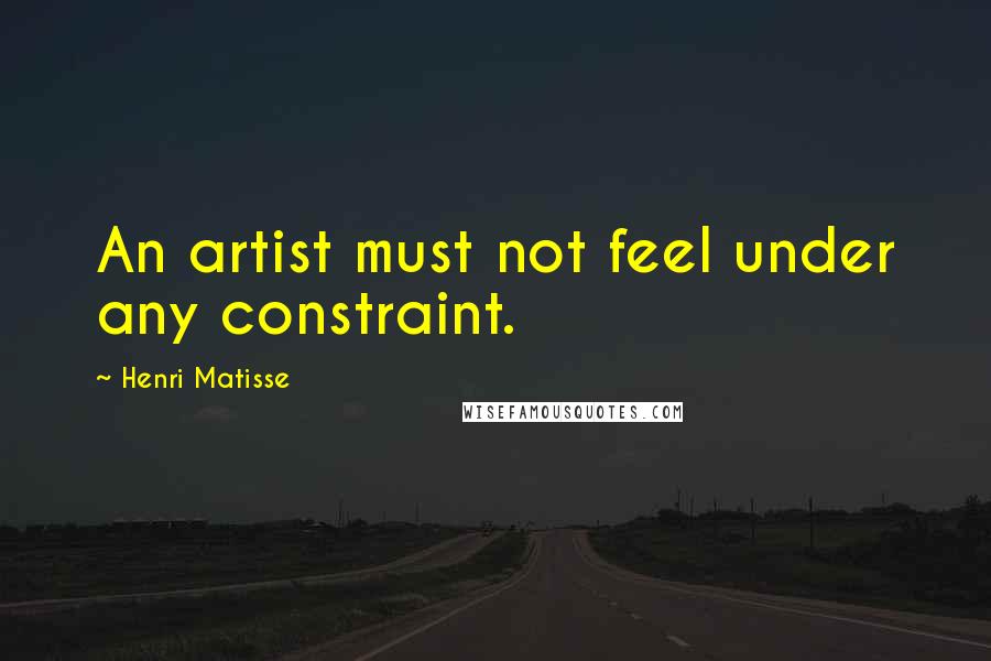 Henri Matisse Quotes: An artist must not feel under any constraint.