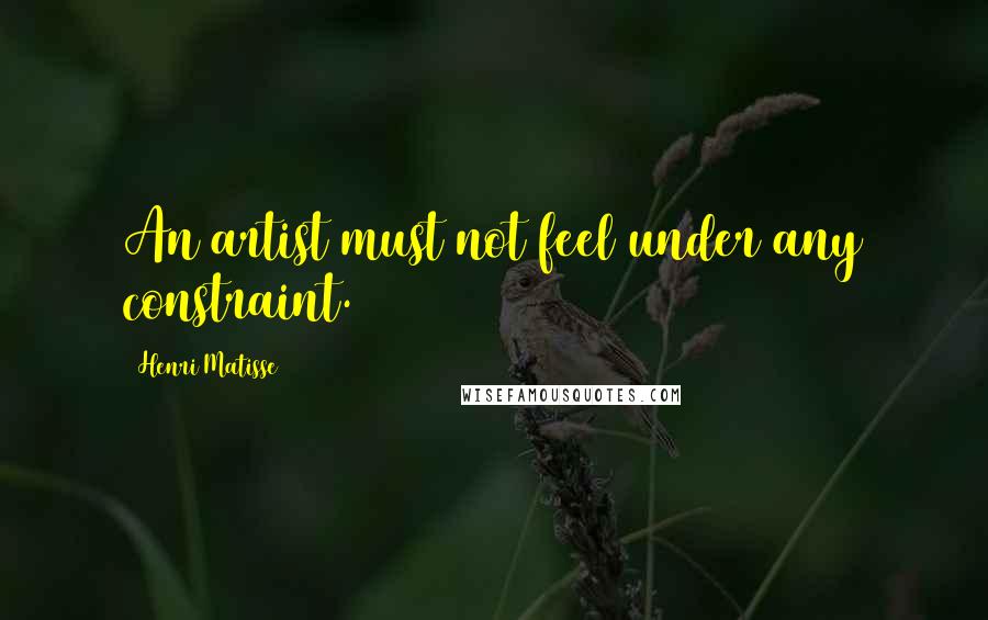 Henri Matisse Quotes: An artist must not feel under any constraint.