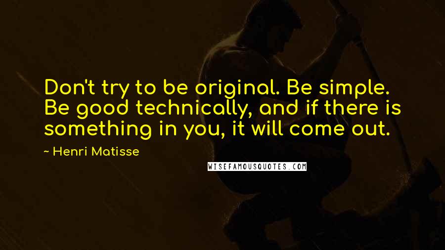 Henri Matisse Quotes: Don't try to be original. Be simple. Be good technically, and if there is something in you, it will come out.