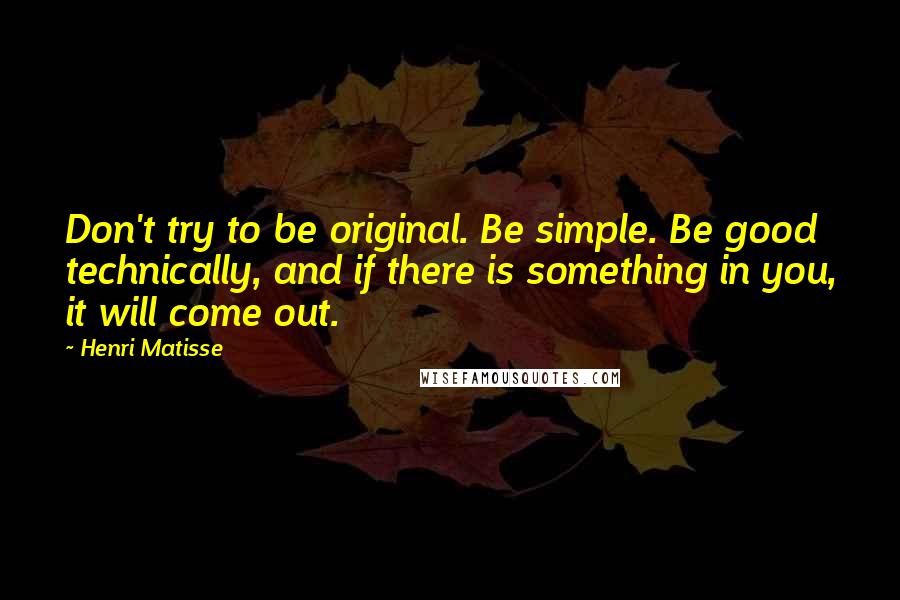 Henri Matisse Quotes: Don't try to be original. Be simple. Be good technically, and if there is something in you, it will come out.