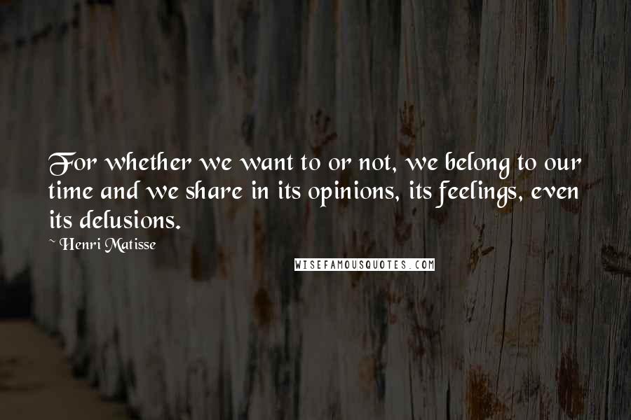 Henri Matisse Quotes: For whether we want to or not, we belong to our time and we share in its opinions, its feelings, even its delusions.