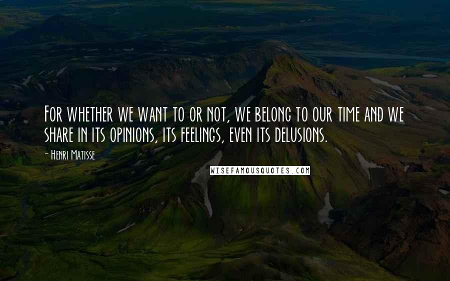 Henri Matisse Quotes: For whether we want to or not, we belong to our time and we share in its opinions, its feelings, even its delusions.