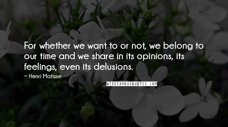 Henri Matisse Quotes: For whether we want to or not, we belong to our time and we share in its opinions, its feelings, even its delusions.