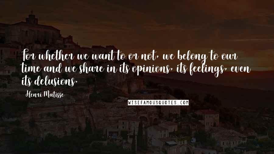Henri Matisse Quotes: For whether we want to or not, we belong to our time and we share in its opinions, its feelings, even its delusions.