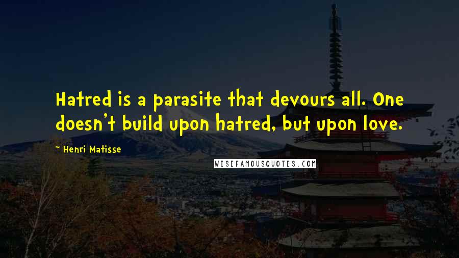 Henri Matisse Quotes: Hatred is a parasite that devours all. One doesn't build upon hatred, but upon love.