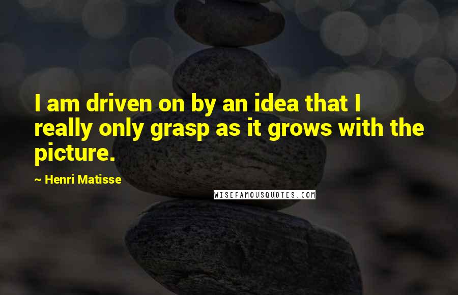 Henri Matisse Quotes: I am driven on by an idea that I really only grasp as it grows with the picture.