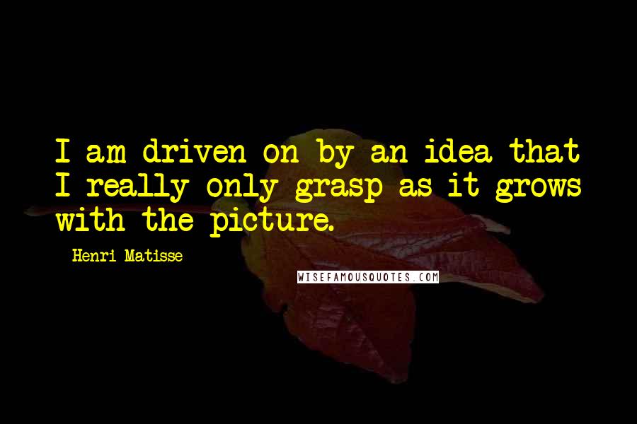 Henri Matisse Quotes: I am driven on by an idea that I really only grasp as it grows with the picture.