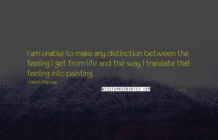 Henri Matisse Quotes: I am unable to make any distinction between the feeling I get from life and the way I translate that feeling into painting.