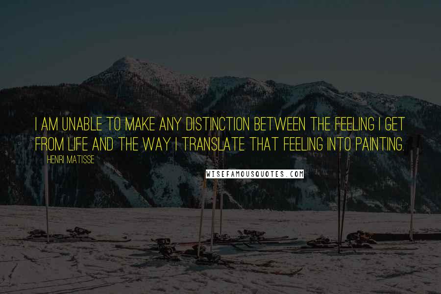 Henri Matisse Quotes: I am unable to make any distinction between the feeling I get from life and the way I translate that feeling into painting.