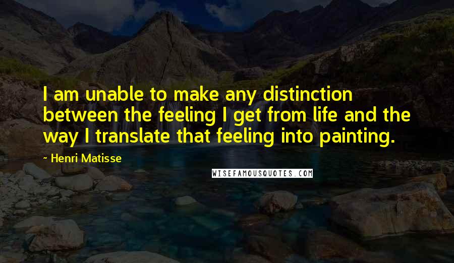 Henri Matisse Quotes: I am unable to make any distinction between the feeling I get from life and the way I translate that feeling into painting.