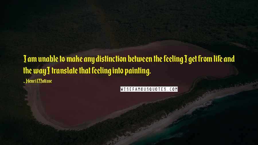 Henri Matisse Quotes: I am unable to make any distinction between the feeling I get from life and the way I translate that feeling into painting.