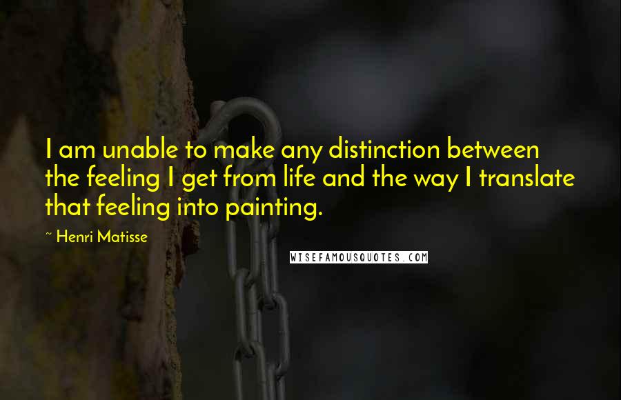 Henri Matisse Quotes: I am unable to make any distinction between the feeling I get from life and the way I translate that feeling into painting.